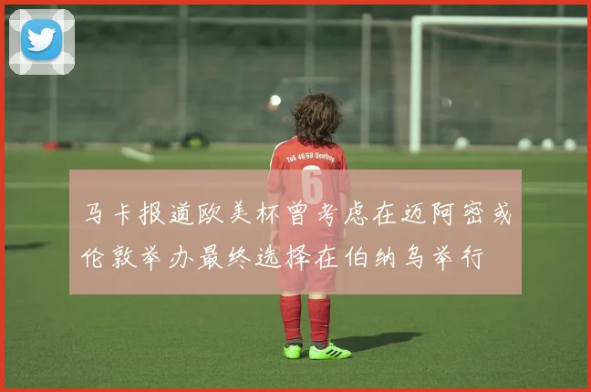 马卡报道欧美杯曾考虑在迈阿密或伦敦举办最终选择在伯纳乌举行