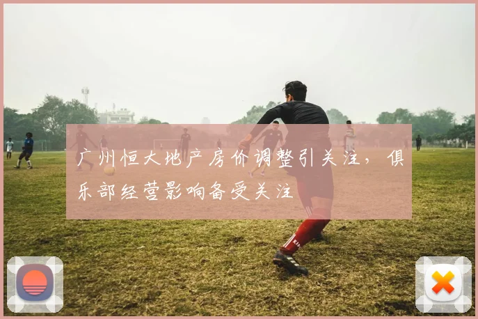 广州恒大地产房价调整引关注，俱乐部经营影响备受关注