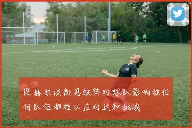 图赫尔谈凯恩缺阵对球队影响称任何队伍都难以应对这种挑战