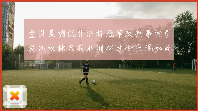 登贝莱调侃非洲杯冠军改判事件引发热议称只有非洲杯才会出现如此疯狂情况