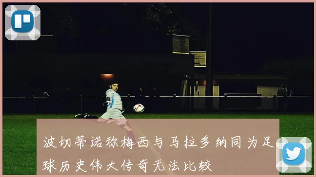 波切蒂诺称梅西与马拉多纳同为足球历史伟大传奇无法比较