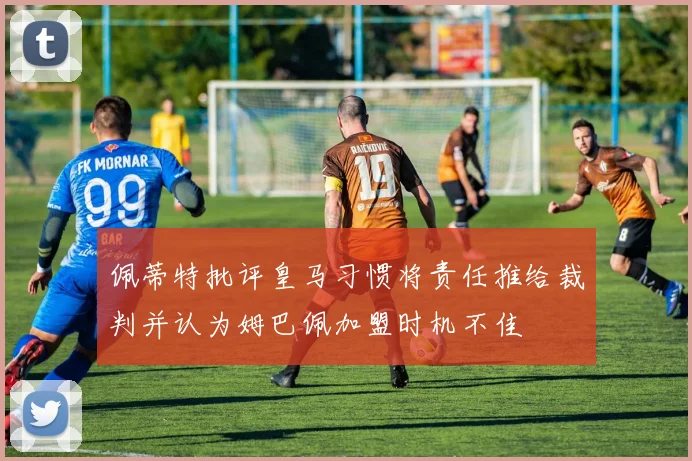 佩蒂特批评皇马习惯将责任推给裁判并认为姆巴佩加盟时机不佳