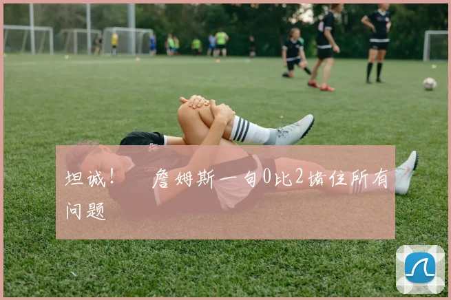 坦诚！​詹姆斯一句0比2堵住所有问题