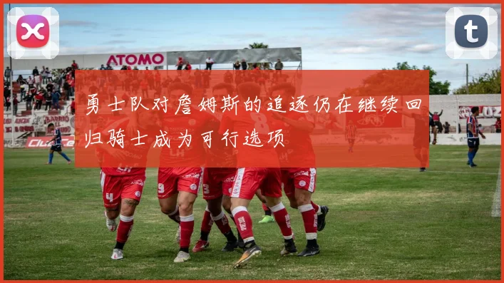 勇士队对詹姆斯的追逐仍在继续回归骑士成为可行选项