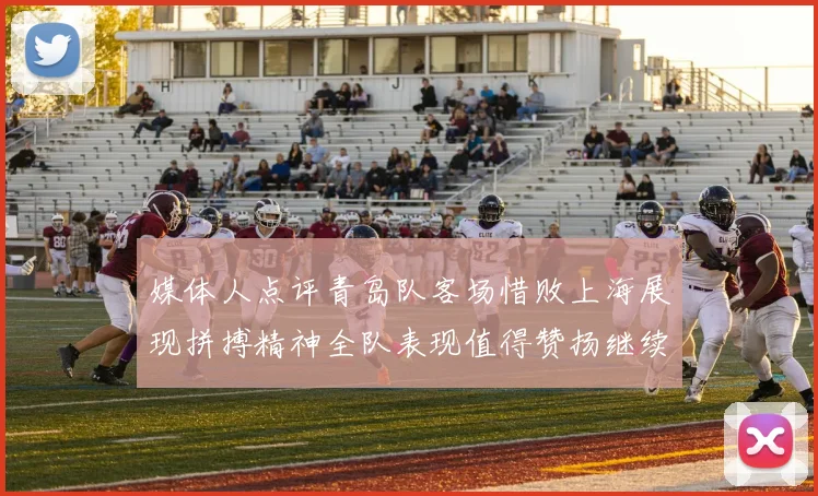 媒体人点评青岛队客场惜败上海展现拼搏精神全队表现值得赞扬继续加油战斗青岛队