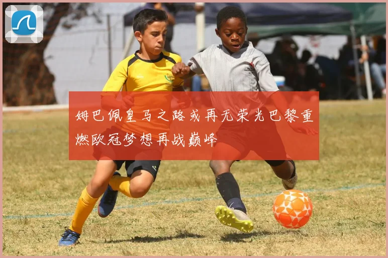 姆巴佩皇马之路或再无荣光巴黎重燃欧冠梦想再战巅峰