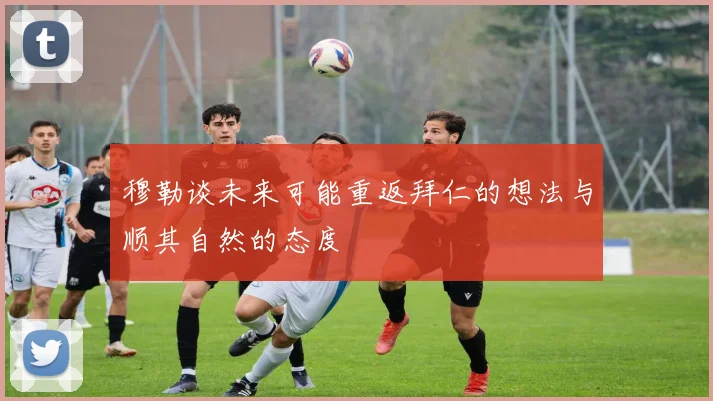 穆勒谈未来可能重返拜仁的想法与顺其自然的态度
