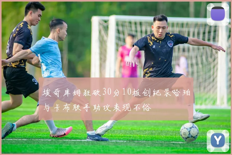埃奇库姆狂砍30分10板创纪录哈珀与卡布联手助攻表现不俗
