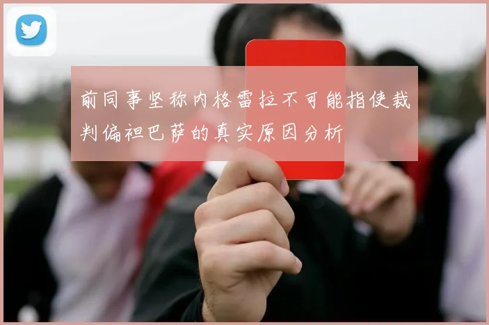 前同事坚称内格雷拉不可能指使裁判偏袒巴萨的真实原因分析