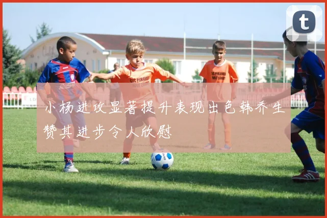 小杨进攻显著提升表现出色韩乔生赞其进步令人欣慰