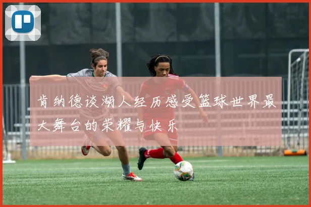 肯纳德谈湖人经历感受篮球世界最大舞台的荣耀与快乐