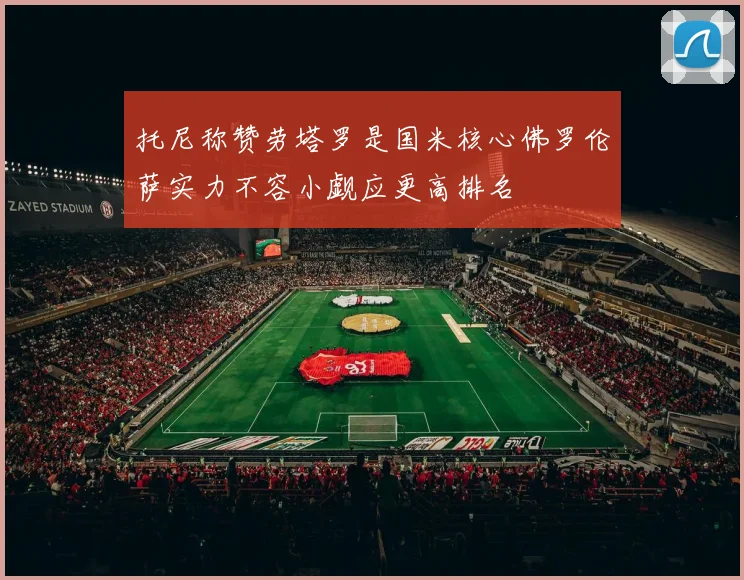 托尼称赞劳塔罗是国米核心佛罗伦萨实力不容小觑应更高排名