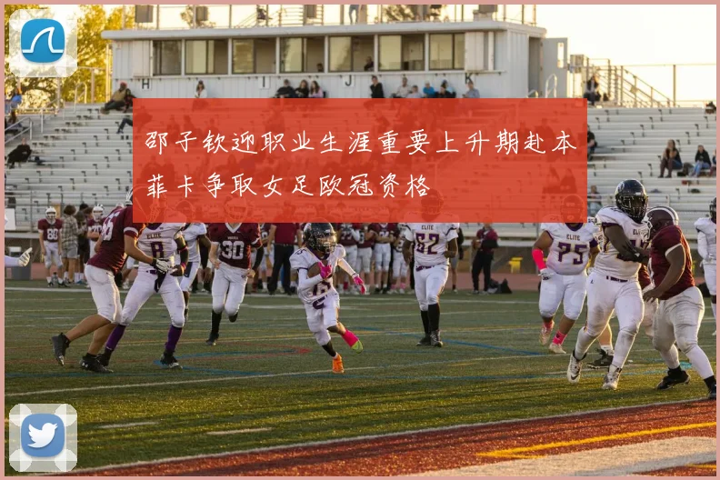 邵子钦迎职业生涯重要上升期赴本菲卡争取女足欧冠资格