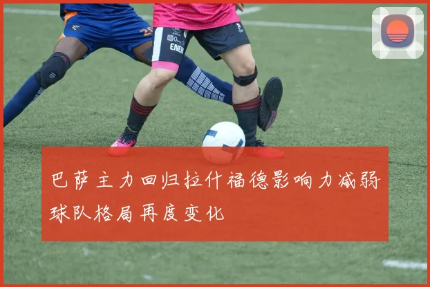 巴萨主力回归拉什福德影响力减弱球队格局再度变化