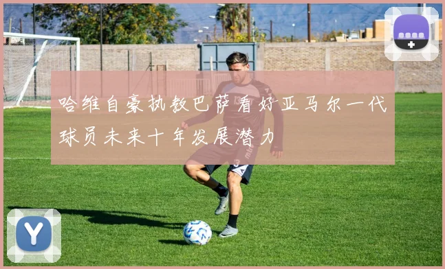 哈维自豪执教巴萨看好亚马尔一代球员未来十年发展潜力