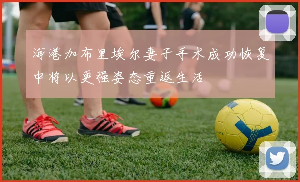 海港加布里埃尔妻子手术成功恢复中将以更强姿态重返生活