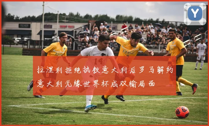拉涅利拒绝执教意大利后罗马解约意大利无缘世界杯成双输局面