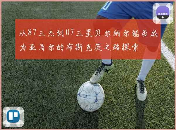 从87三杰到07三星贝尔纳尔能否成为亚马尔的布斯克茨之路探索
