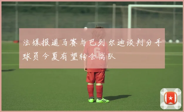 法媒报道马赛与巴列尔迪谈判分手球员今夏有望转会离队