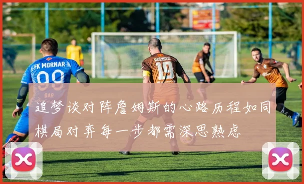 追梦谈对阵詹姆斯的心路历程如同棋局对弈每一步都需深思熟虑