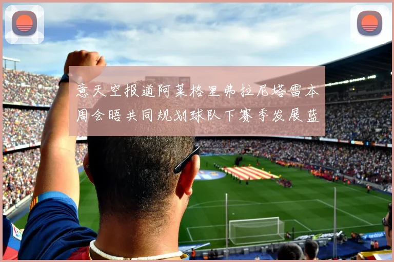 意天空报道阿莱格里弗拉尼塔雷本周会晤共同规划球队下赛季发展蓝图