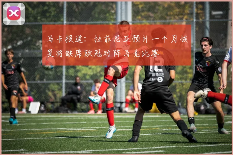 马卡报道：拉菲尼亚预计一个月恢复将缺席欧冠对阵马竞比赛