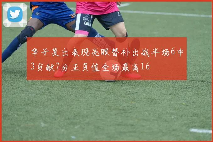 华子复出表现亮眼替补出战半场6中3贡献7分正负值全场最高16