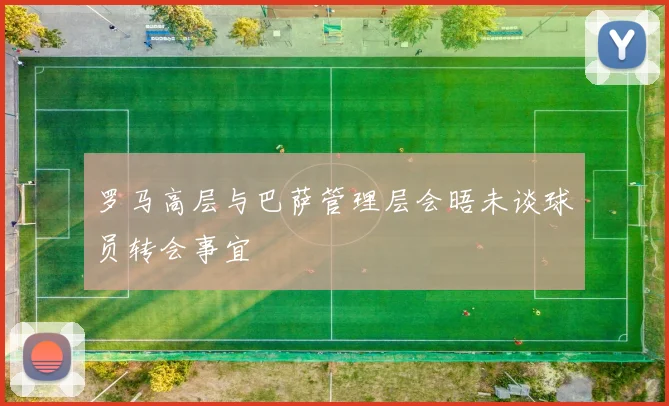 罗马高层与巴萨管理层会晤未谈球员转会事宜