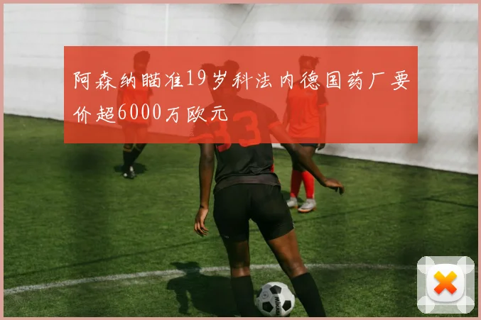 阿森纳瞄准19岁科法内德国药厂要价超6000万欧元