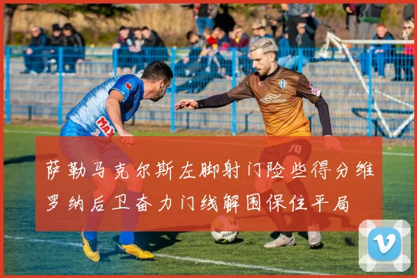 萨勒马克尔斯左脚射门险些得分维罗纳后卫奋力门线解围保住平局