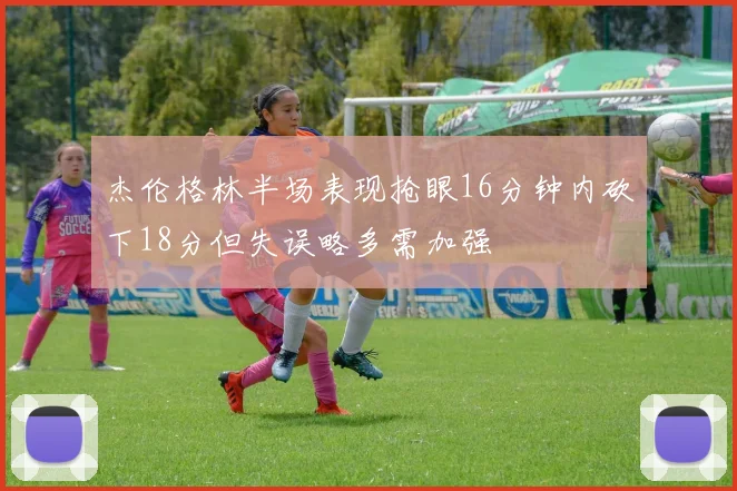 杰伦格林半场表现抢眼16分钟内砍下18分但失误略多需加强