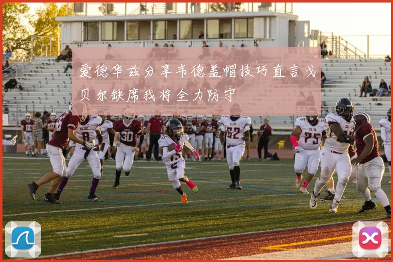 爱德华兹分享韦德盖帽技巧直言戈贝尔缺席我将全力防守
