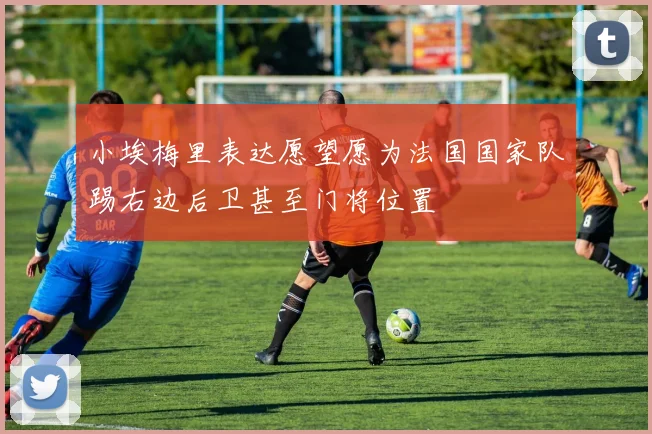 小埃梅里表达愿望愿为法国国家队踢右边后卫甚至门将位置