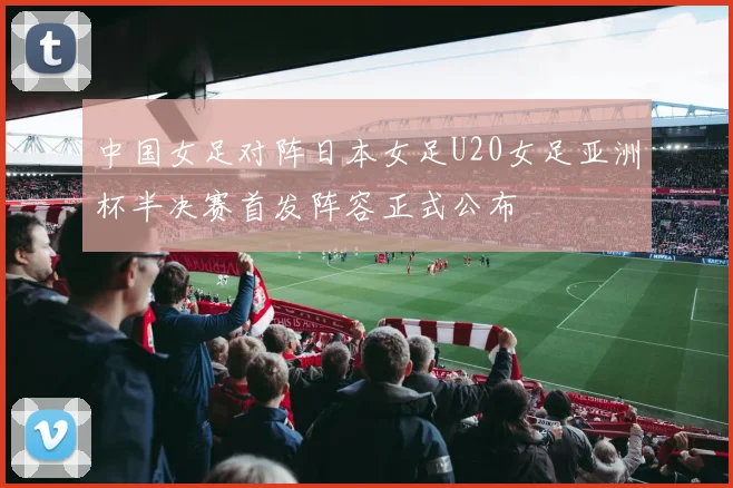 中国女足对阵日本女足U20女足亚洲杯半决赛首发阵容正式公布
