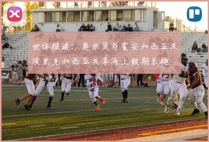 世体报道：奥尔莫与霍安加西亚及埃里克加西亚共享海上假期乐趣