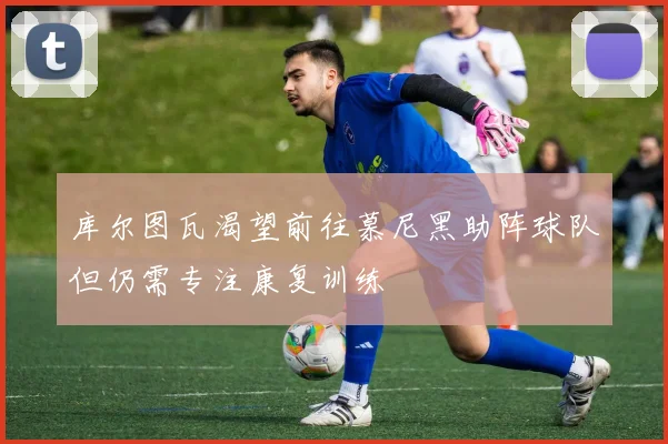 库尔图瓦渴望前往慕尼黑助阵球队但仍需专注康复训练
